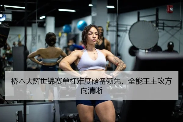 桥本大辉世锦赛单杠难度储备领先，全能王主攻方向清晰